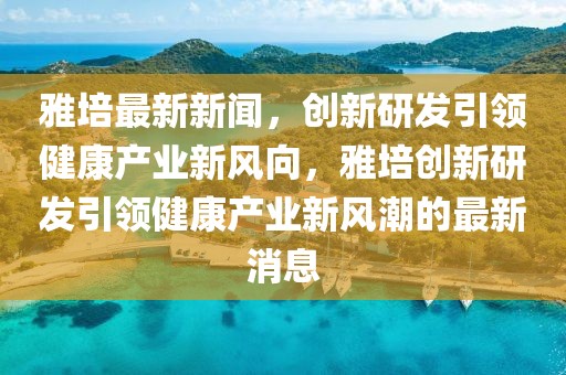 雅培最新新聞，創(chuàng)新研發(fā)引領(lǐng)健康產(chǎn)業(yè)新風(fēng)向，雅培創(chuàng)新研發(fā)引領(lǐng)健康產(chǎn)業(yè)新風(fēng)潮的最新消息